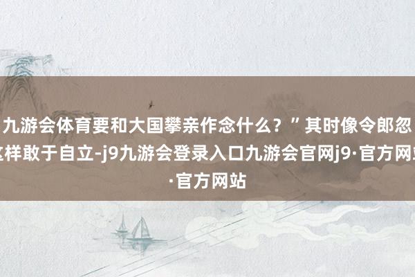九游会体育要和大国攀亲作念什么？”其时像令郎忽这样敢于自立-j9九游会登录入口九游会官网j9·官方网站