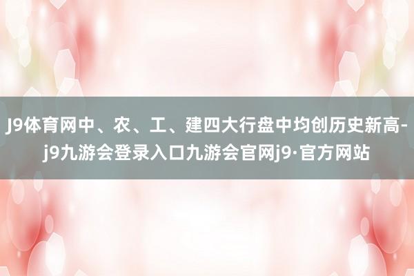 J9体育网中、农、工、建四大行盘中均创历史新高-j9九游会登录入口九游会官网j9·官方网站