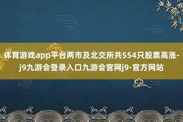 体育游戏app平台两市及北交所共554只股票高涨-j9九游会登录入口九游会官网j9·官方网站