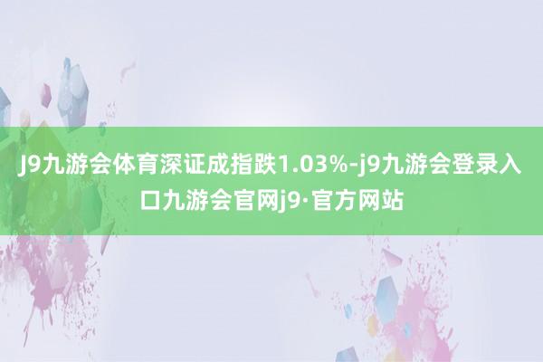 J9九游会体育深证成指跌1.03%-j9九游会登录入口九游会官网j9·官方网站