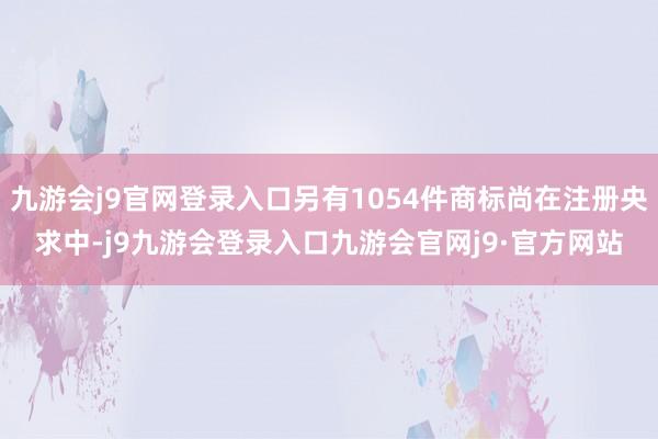 九游会j9官网登录入口另有1054件商标尚在注册央求中-j9九游会登录入口九游会官网j9·官方网站