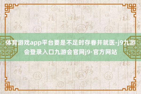 体育游戏app平台要是不足时存眷并就医-j9九游会登录入口九游会官网j9·官方网站