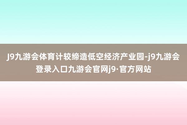 J9九游会体育计较缔造低空经济产业园-j9九游会登录入口九游会官网j9·官方网站