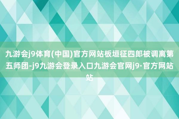 九游会j9体育(中国)官方网站板垣征四郎被调离第五师团-j9九游会登录入口九游会官网j9·官方网站