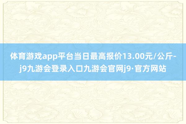 体育游戏app平台当日最高报价13.00元/公斤-j9九游会登录入口九游会官网j9·官方网站
