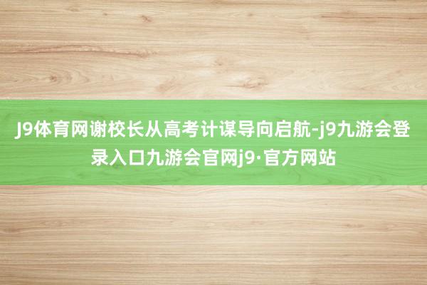 J9体育网谢校长从高考计谋导向启航-j9九游会登录入口九游会官网j9·官方网站
