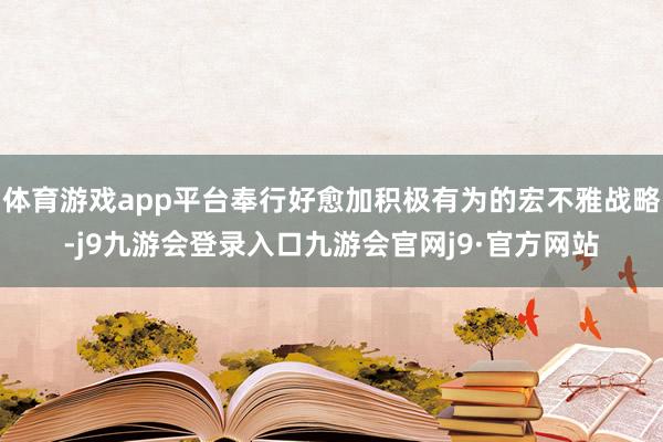 体育游戏app平台奉行好愈加积极有为的宏不雅战略-j9九游会登录入口九游会官网j9·官方网站
