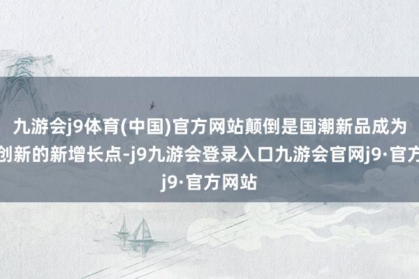 九游会j9体育(中国)官方网站颠倒是国潮新品成为破费创新的新增长点-j9九游会登录入口九游会官网j9·官方网站