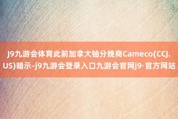 J9九游会体育此前加拿大铀分娩商Cameco(CCJ.US)暗示-j9九游会登录入口九游会官网j9·官方网站