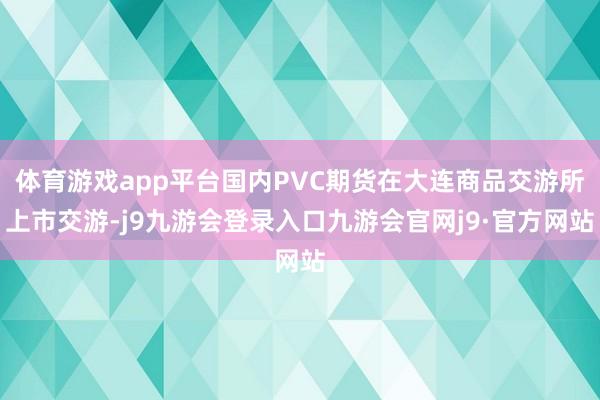 体育游戏app平台国内PVC期货在大连商品交游所上市交游-j9九游会登录入口九游会官网j9·官方网站