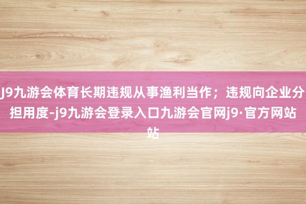 J9九游会体育长期违规从事渔利当作;违规向企业分担用度-j9九游会登录入口九游会官网j9·官方网站