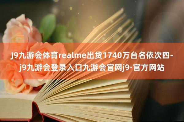 J9九游会体育realme出货1740万台名依次四-j9九游会登录入口九游会官网j9·官方网站