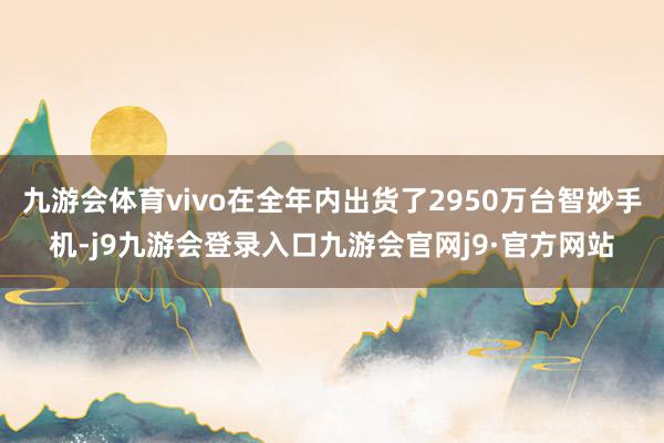 九游会体育vivo在全年内出货了2950万台智妙手机-j9九游会登录入口九游会官网j9·官方网站