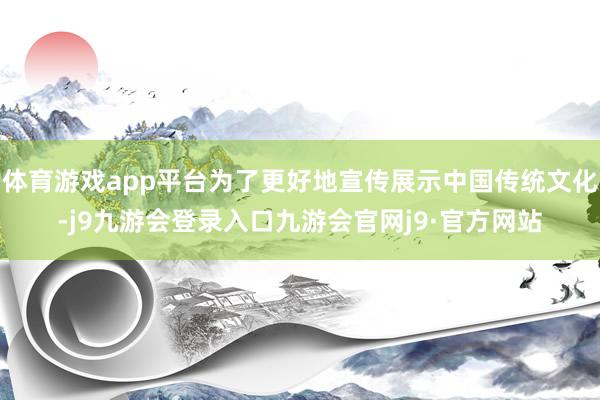体育游戏app平台为了更好地宣传展示中国传统文化-j9九游会登录入口九游会官网j9·官方网站