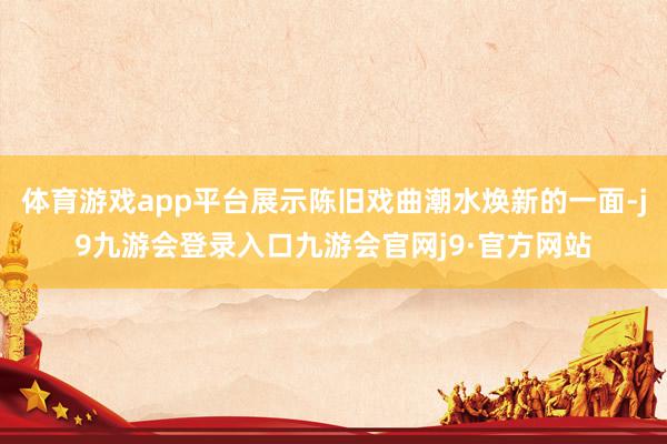 体育游戏app平台展示陈旧戏曲潮水焕新的一面-j9九游会登录入口九游会官网j9·官方网站