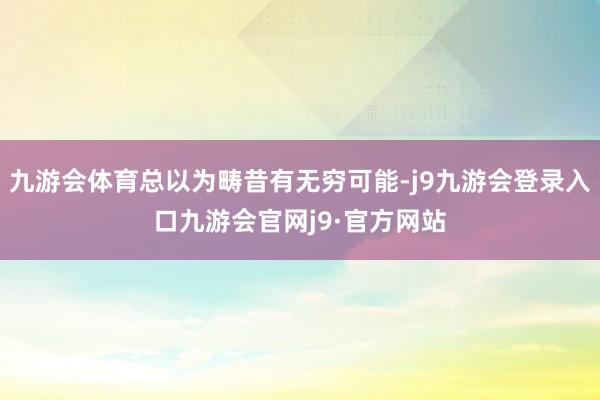 九游会体育总以为畴昔有无穷可能-j9九游会登录入口九游会官网j9·官方网站