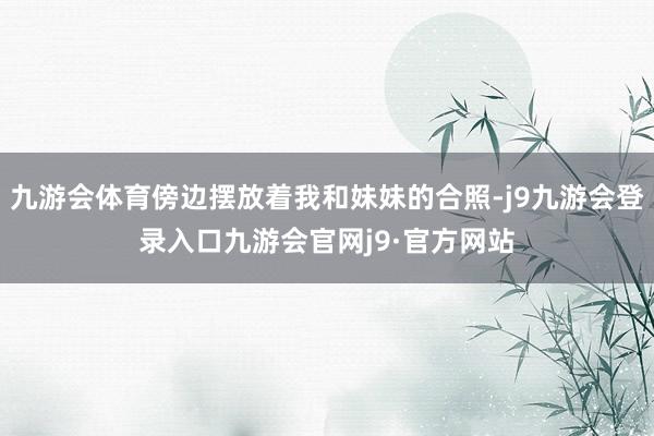 九游会体育傍边摆放着我和妹妹的合照-j9九游会登录入口九游会官网j9·官方网站