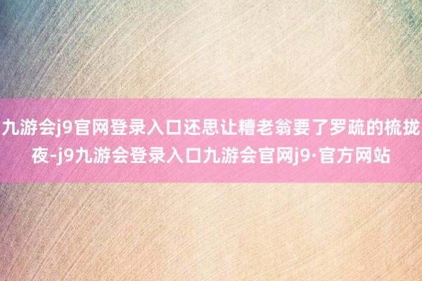 九游会j9官网登录入口还思让糟老翁要了罗疏的梳拢夜-j9九游会登录入口九游会官网j9·官方网站
