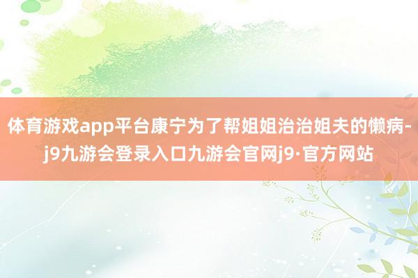 体育游戏app平台康宁为了帮姐姐治治姐夫的懒病-j9九游会登录入口九游会官网j9·官方网站