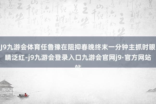 J9九游会体育任鲁豫在阻抑春晚终末一分钟主抓时眼睛泛红-j9九游会登录入口九游会官网j9·官方网站