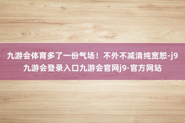 九游会体育多了一份气场！不外不减清纯宽恕-j9九游会登录入口九游会官网j9·官方网站