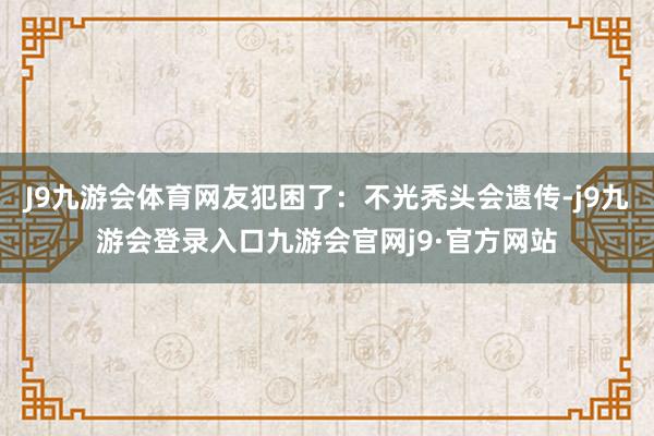 J9九游会体育网友犯困了：不光秃头会遗传-j9九游会登录入口九游会官网j9·官方网站