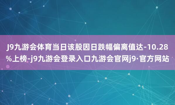J9九游会体育当日该股因日跌幅偏离值达-10.28%上榜-j9九游会登录入口九游会官网j9·官方网站