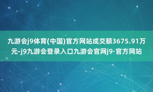 九游会j9体育(中国)官方网站成交额3675.91万元-j9九游会登录入口九游会官网j9·官方网站