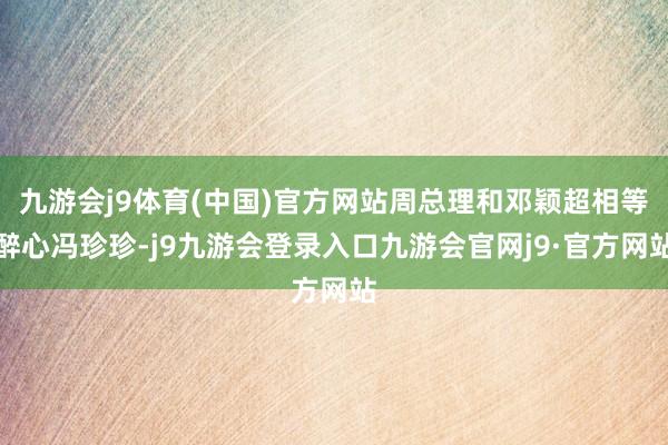九游会j9体育(中国)官方网站周总理和邓颖超相等醉心冯珍珍-j9九游会登录入口九游会官网j9·官方网站
