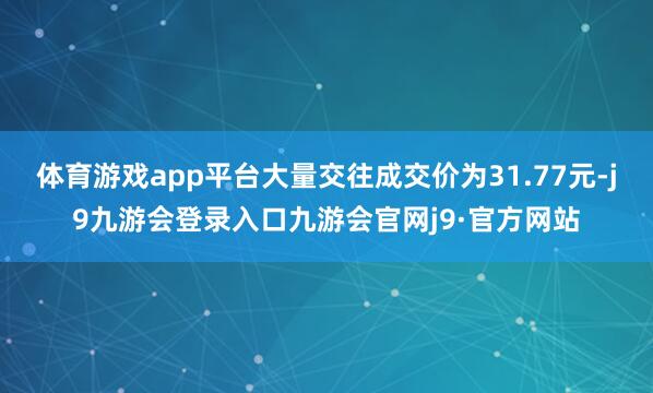 体育游戏app平台大量交往成交价为31.77元-j9九游会登录入口九游会官网j9·官方网站