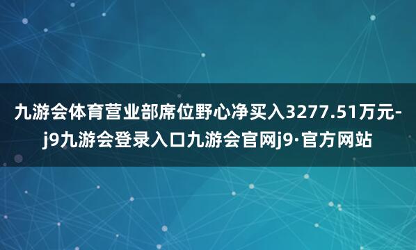 九游会体育营业部席位野心净买入3277.51万元-j9九游会登录入口九游会官网j9·官方网站