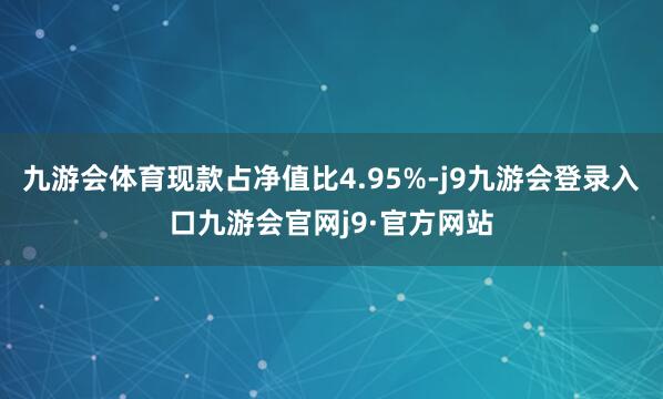 九游会体育现款占净值比4.95%-j9九游会登录入口九游会官网j9·官方网站