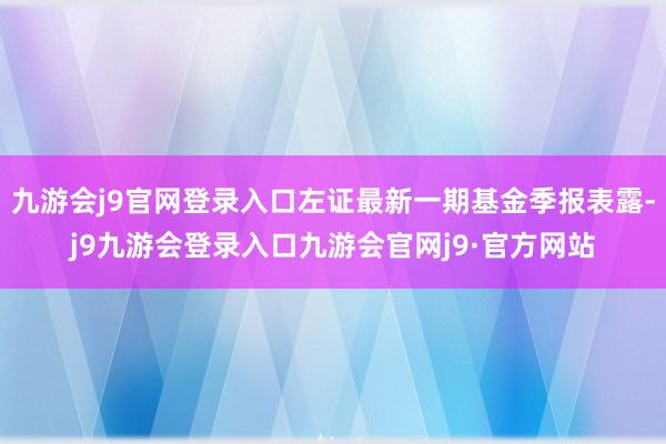 九游会j9官网登录入口左证最新一期基金季报表露-j9九游会登录入口九游会官网j9·官方网站