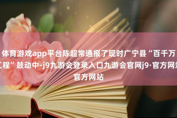 体育游戏app平台陈超常通报了现时广宁县“百千万工程”鼓动中-j9九游会登录入口九游会官网j9·官方网站