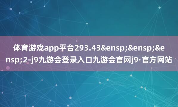 体育游戏app平台293.43&ensp;&ensp;&ensp;2-j9九游会登录入口九游会官网j9·官方网站