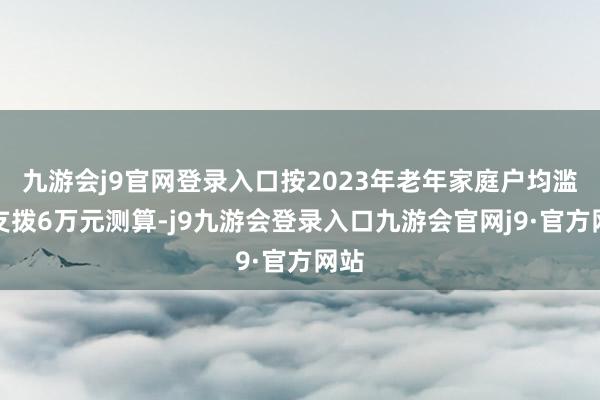 九游会j9官网登录入口按2023年老年家庭户均滥用支拨6万元测算-j9九游会登录入口九游会官网j9·官方网站