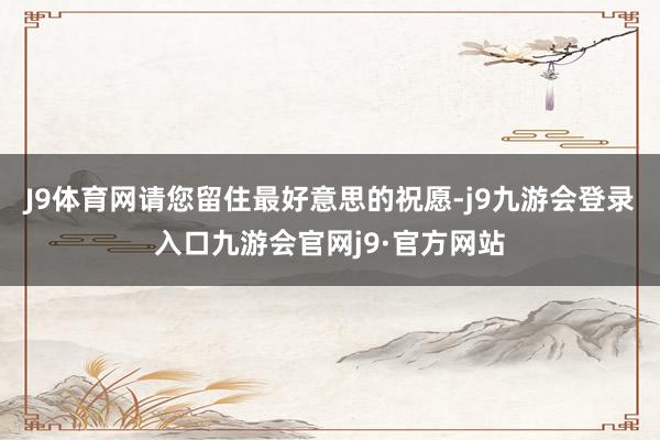 J9体育网请您留住最好意思的祝愿-j9九游会登录入口九游会官网j9·官方网站