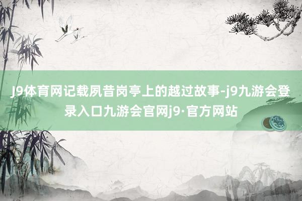 J9体育网记载夙昔岗亭上的越过故事-j9九游会登录入口九游会官网j9·官方网站