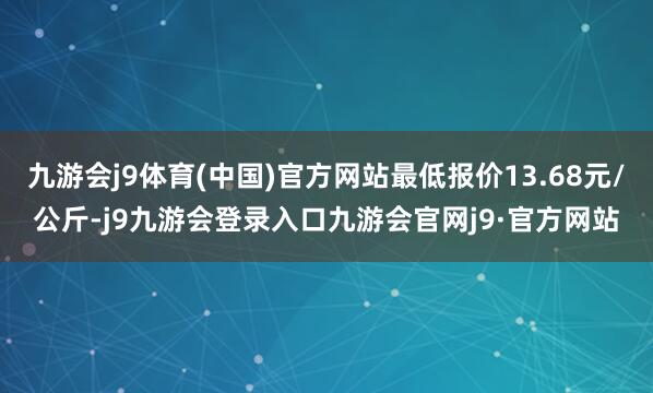 九游会j9体育(中国)官方网站最低报价13.68元/公斤-j9九游会登录入口九游会官网j9·官方网站