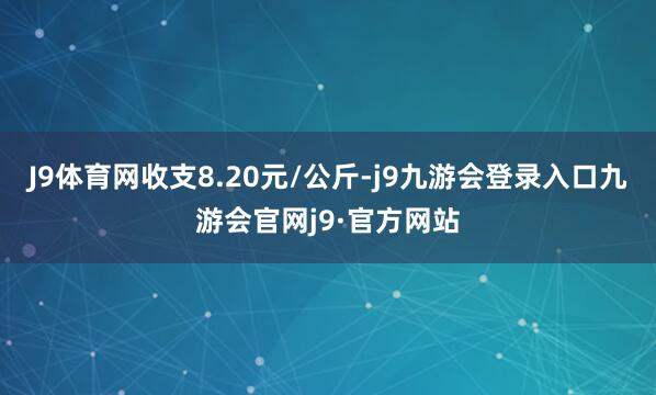 J9体育网收支8.20元/公斤-j9九游会登录入口九游会官网j9·官方网站