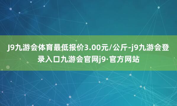 J9九游会体育最低报价3.00元/公斤-j9九游会登录入口九游会官网j9·官方网站