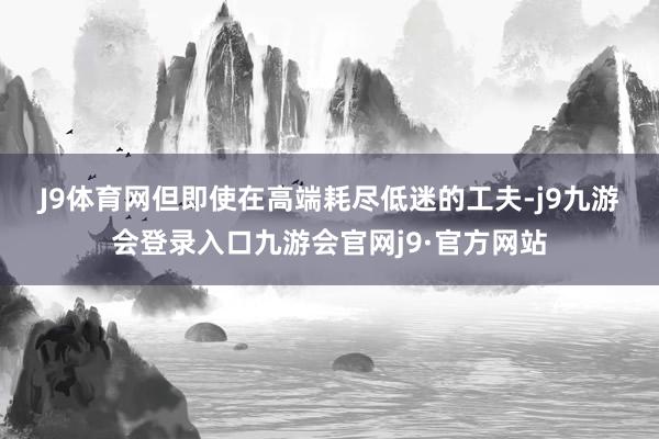 J9体育网　　但即使在高端耗尽低迷的工夫-j9九游会登录入口九游会官网j9·官方网站