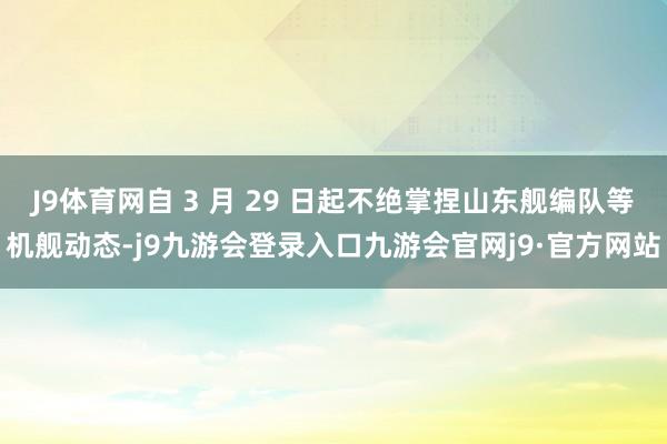 J9体育网自 3 月 29 日起不绝掌捏山东舰编队等机舰动态-j9九游会登录入口九游会官网j9·官方网站