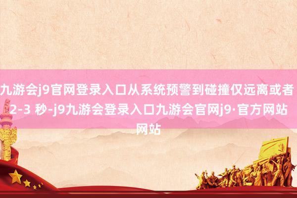 九游会j9官网登录入口从系统预警到碰撞仅远离或者 2-3 秒-j9九游会登录入口九游会官网j9·官方网站