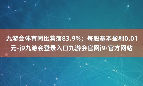 九游会体育同比着落83.9%；每股基本盈利0.01元-j9九游会登录入口九游会官网j9·官方网站
