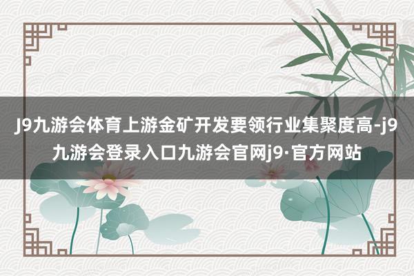 J9九游会体育上游金矿开发要领行业集聚度高-j9九游会登录入口九游会官网j9·官方网站