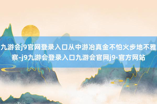 九游会j9官网登录入口从中游冶真金不怕火步地不雅察-j9九游会登录入口九游会官网j9·官方网站